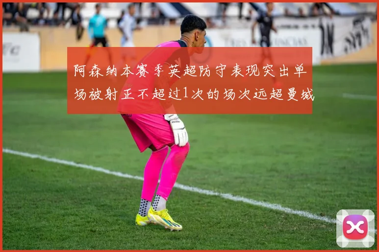 阿森纳本赛季英超防守表现突出单场被射正不超过1次的场次远超曼城