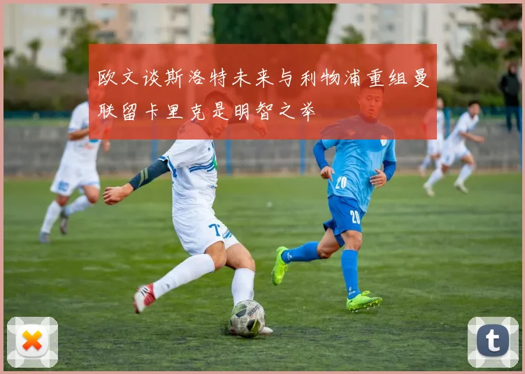 欧文谈斯洛特未来与利物浦重组曼联留卡里克是明智之举