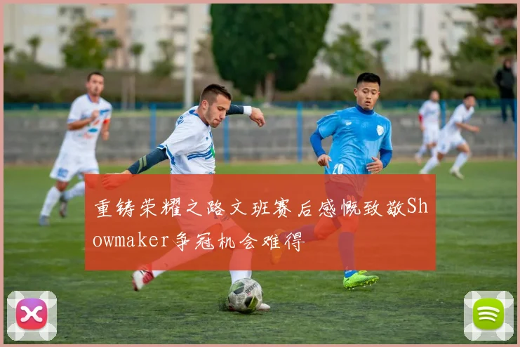 重铸荣耀之路文班赛后感慨致敬Showmaker争冠机会难得